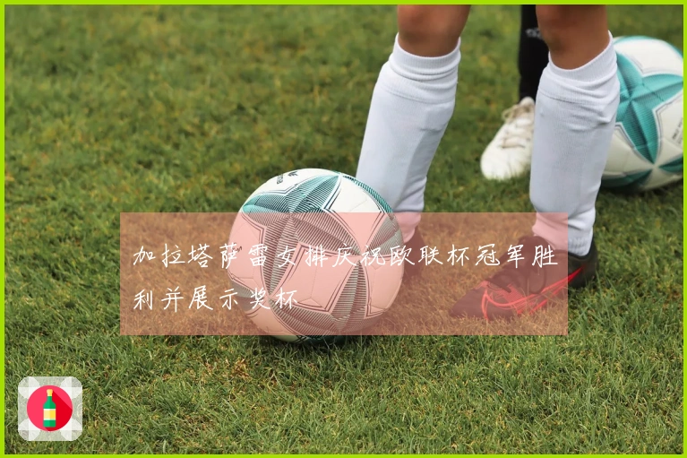 加拉塔萨雷女排庆祝欧联杯冠军胜利并展示奖杯