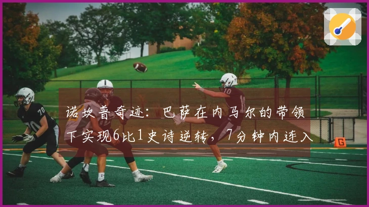 诺坎普奇迹：巴萨在内马尔的带领下实现6比1史诗逆转，7分钟内连入两球一助攻