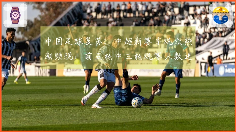 中国足球复苏：中超新赛季观众热潮频现，前五轮中三轮观赛人数进入历史前六位