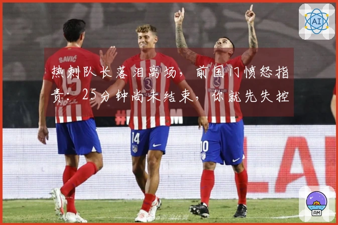 热刺队长落泪离场，前国门愤怒指责：25分钟尚未结束，你就先失控了