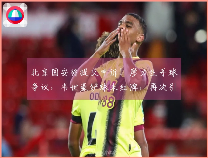 北京国安将提交申诉！廖力生手球争议，韦世豪铲球未红牌，再次引发争议