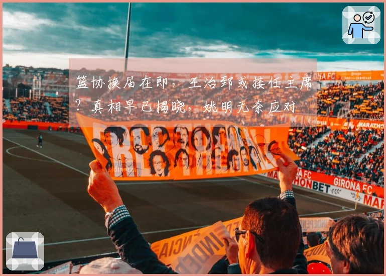 篮协换届在即，王治郅或接任主席？真相早已揭晓，姚明无奈应对