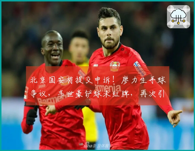 北京国安将提交申诉！廖力生手球争议，韦世豪铲球未红牌，再次引发争议