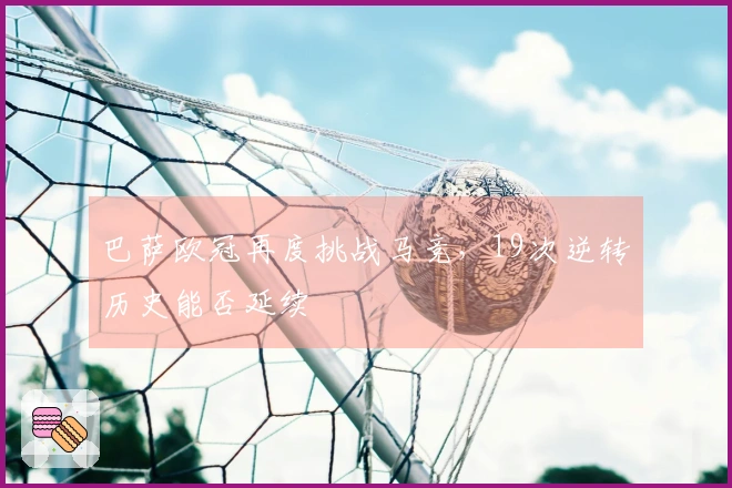 巴萨欧冠再度挑战马竞，19次逆转历史能否延续