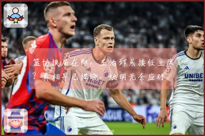 篮协换届在即，王治郅或接任主席？真相早已揭晓，姚明无奈应对