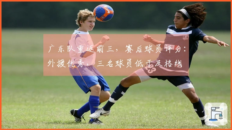 广东队重返前三,赛后球员评分:外援优秀,三名球员低于及格线