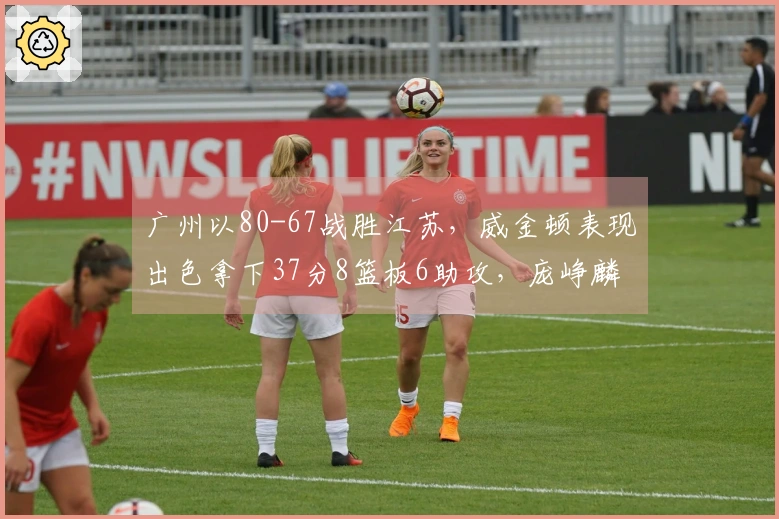 广州以80-67战胜江苏，威金顿表现出色拿下37分8篮板6助攻，庞峥麟18投仅中3