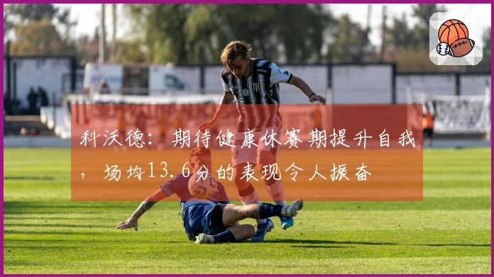科沃德：期待健康休赛期提升自我，场均13.6分的表现令人振奋