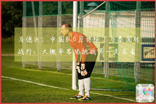 马德兴：中国队6月将除了与泰国对战外，大概率客场挑战另一支东南亚球队