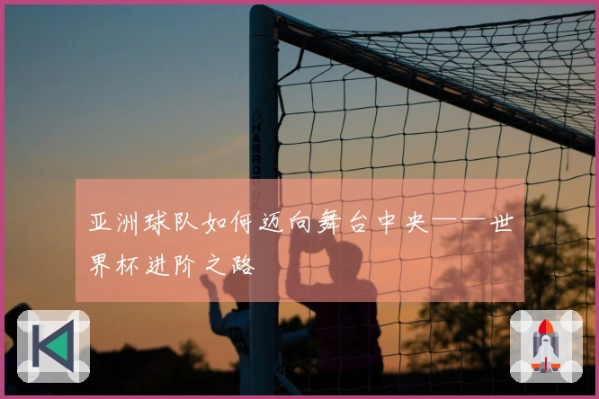 亚洲球队如何迈向舞台中央——世界杯进阶之路