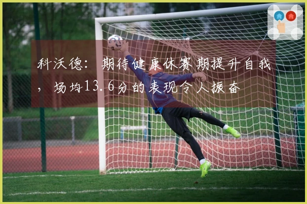 科沃德：期待健康休赛期提升自我，场均13.6分的表现令人振奋