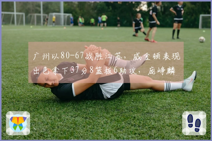 广州以80-67战胜江苏，威金顿表现出色拿下37分8篮板6助攻，庞峥麟18投仅中3